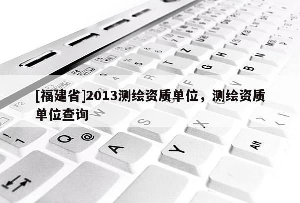 [福建省]2013测绘资质单位，测绘资质单位查询
