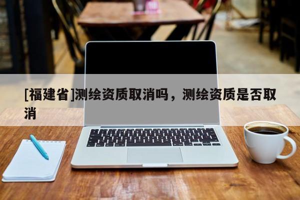 [福建省]测绘资质取消吗，测绘资质是否取消