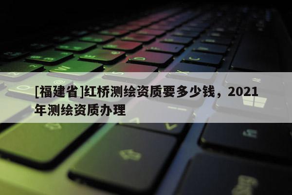 [福建省]红桥测绘资质要多少钱，2021年测绘资质办理