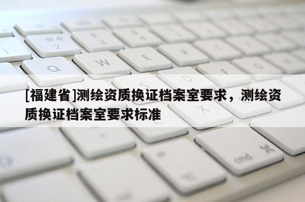 [福建省]测绘资质换证档案室要求，测绘资质换证档案室要求标准