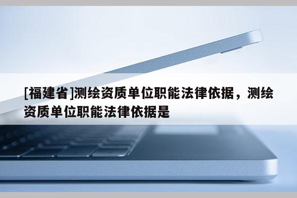[福建省]测绘资质单位职能法律依据，测绘资质单位职能法律依据是