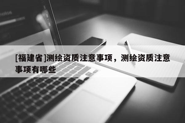 [福建省]测绘资质注意事项，测绘资质注意事项有哪些