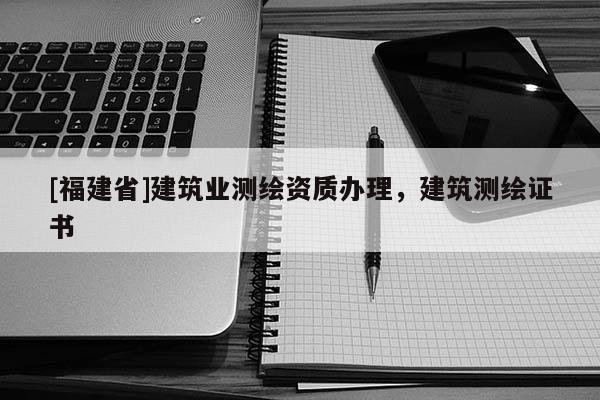 [福建省]建筑业测绘资质办理，建筑测绘证书