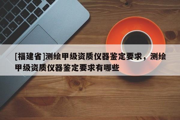 [福建省]测绘甲级资质仪器鉴定要求，测绘甲级资质仪器鉴定要求有哪些