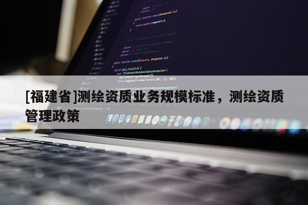 [福建省]测绘资质业务规模标准，测绘资质管理政策