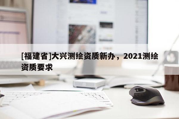 [福建省]大兴测绘资质新办，2021测绘资质要求