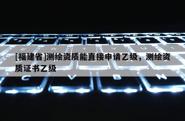 [福建省]测绘资质能直接申请乙级，测绘资质证书乙级