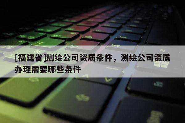 [福建省]测绘公司资质条件，测绘公司资质办理需要哪些条件