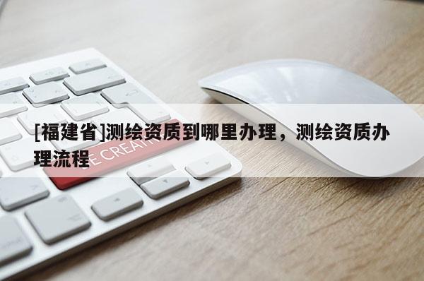 [福建省]测绘资质到哪里办理，测绘资质办理流程