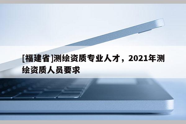 [福建省]测绘资质专业人才，2021年测绘资质人员要求