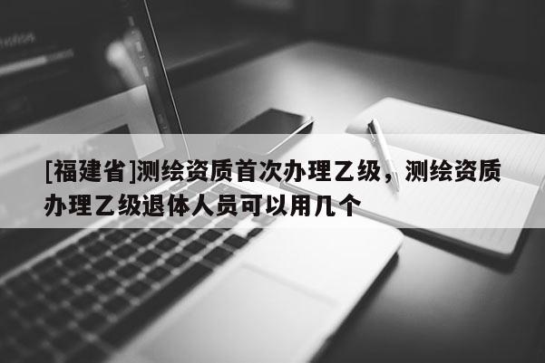 [福建省]测绘资质首次办理乙级，测绘资质办理乙级退体人员可以用几个