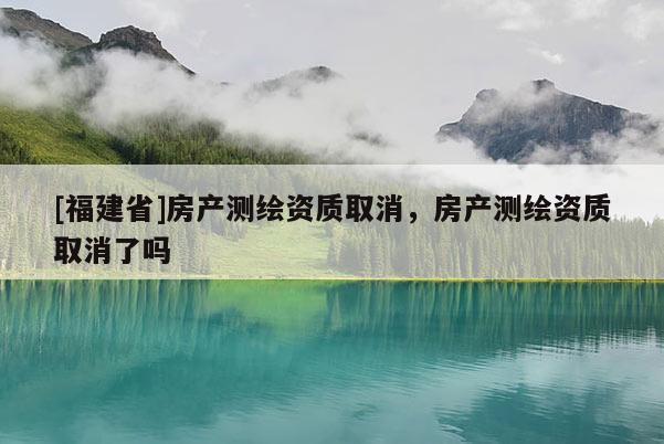 [福建省]房产测绘资质取消，房产测绘资质取消了吗