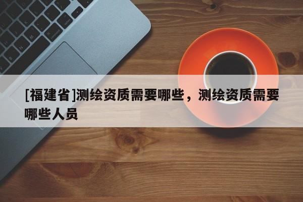 [福建省]测绘资质需要哪些，测绘资质需要哪些人员