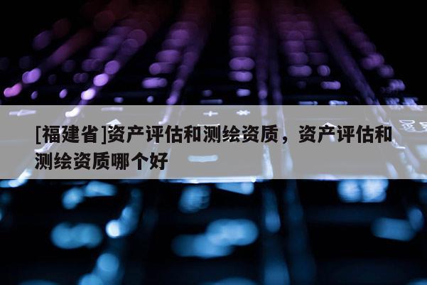 [福建省]资产评估和测绘资质，资产评估和测绘资质哪个好