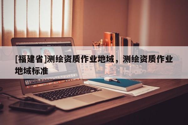 [福建省]测绘资质作业地域，测绘资质作业地域标准