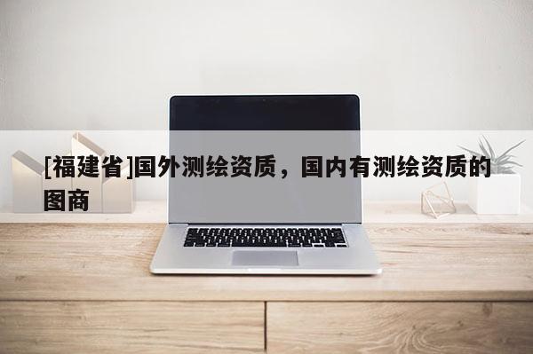 [福建省]国外测绘资质，国内有测绘资质的图商