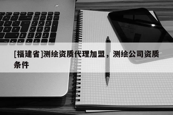 [福建省]测绘资质代理加盟，测绘公司资质条件