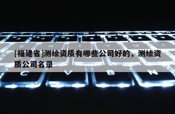 [福建省]测绘资质有哪些公司好的，测绘资质公司名录