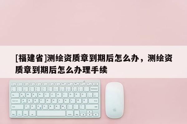 [福建省]测绘资质章到期后怎么办，测绘资质章到期后怎么办理手续