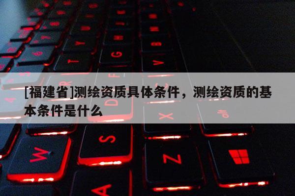 [福建省]测绘资质具体条件，测绘资质的基本条件是什么