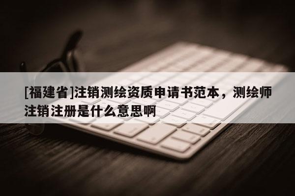 [福建省]注销测绘资质申请书范本，测绘师注销注册是什么意思啊