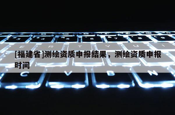 [福建省]测绘资质申报结果，测绘资质申报时间