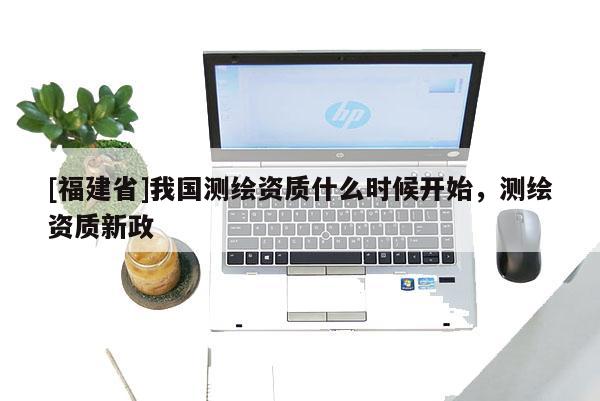 [福建省]我国测绘资质什么时候开始，测绘资质新政