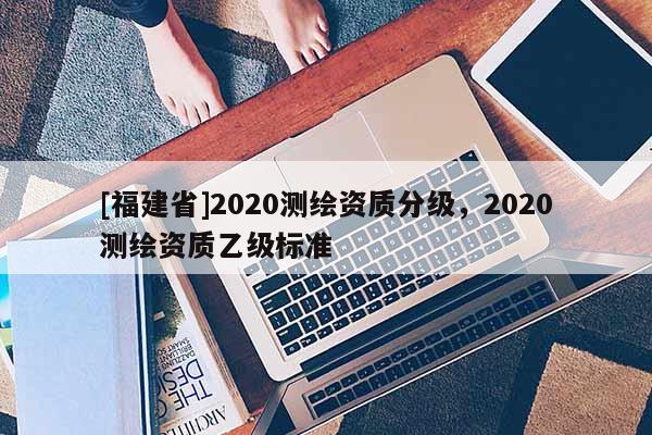[福建省]2020测绘资质分级，2020测绘资质乙级标准
