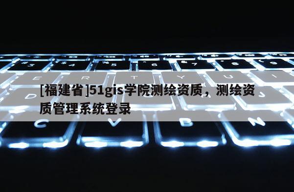 [福建省]51gis学院测绘资质，测绘资质管理系统登录