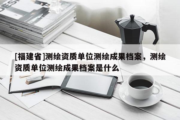 [福建省]测绘资质单位测绘成果档案，测绘资质单位测绘成果档案是什么