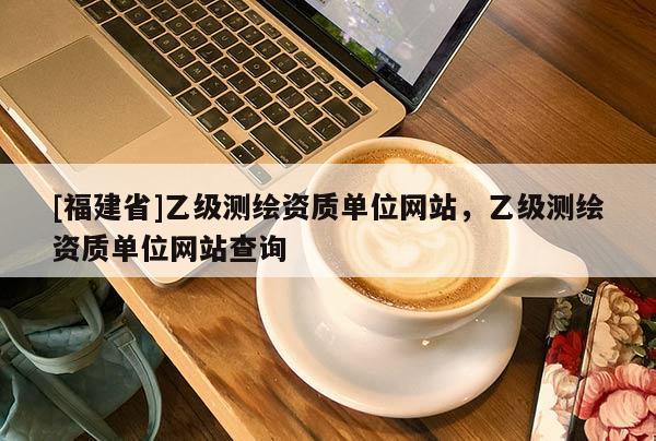[福建省]乙级测绘资质单位网站，乙级测绘资质单位网站查询