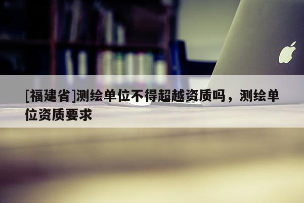 [福建省]测绘单位不得超越资质吗，测绘单位资质要求