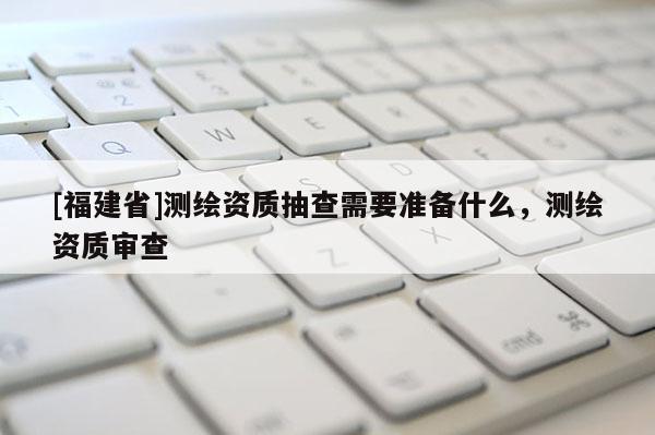 [福建省]测绘资质抽查需要准备什么，测绘资质审查