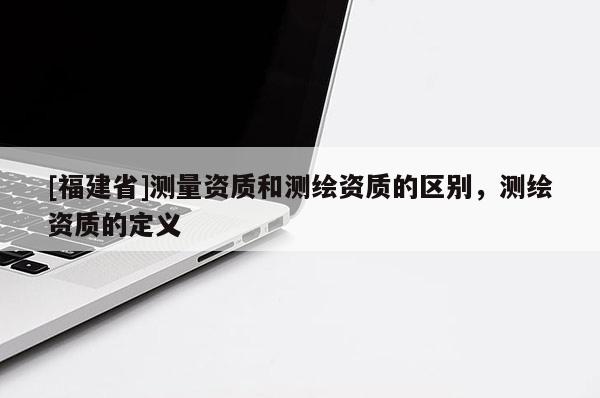 [福建省]测量资质和测绘资质的区别，测绘资质的定义