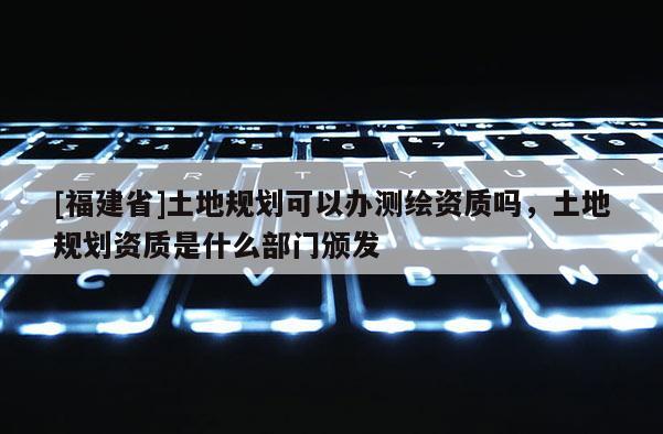 [福建省]土地规划可以办测绘资质吗，土地规划资质是什么部门颁发