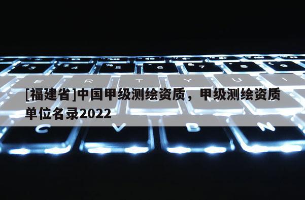 [福建省]中国甲级测绘资质，甲级测绘资质单位名录2022