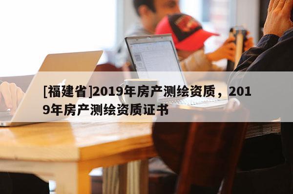 [福建省]2019年房产测绘资质，2019年房产测绘资质证书