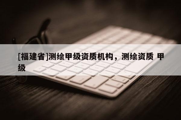[福建省]测绘甲级资质机构，测绘资质 甲级