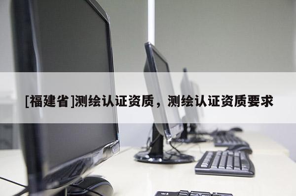 [福建省]测绘认证资质，测绘认证资质要求