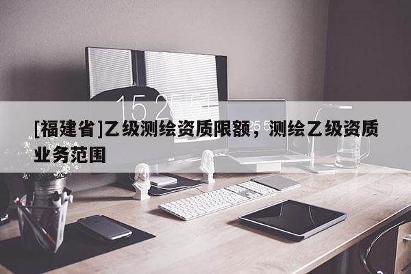 [福建省]乙级测绘资质限额，测绘乙级资质业务范围