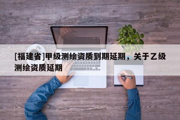 [福建省]甲级测绘资质到期延期，关于乙级测绘资质延期