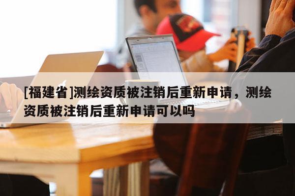 [福建省]测绘资质被注销后重新申请，测绘资质被注销后重新申请可以吗