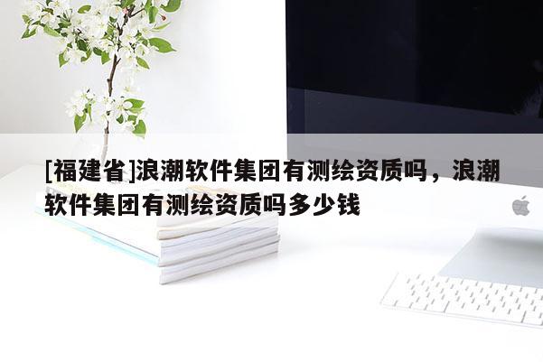 [福建省]浪潮软件集团有测绘资质吗，浪潮软件集团有测绘资质吗多少钱