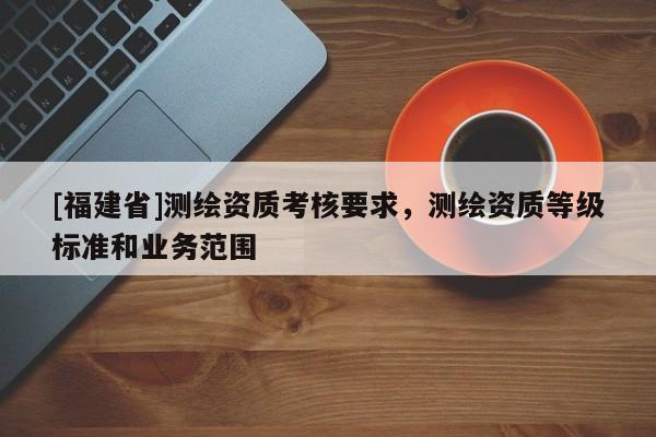 [福建省]测绘资质考核要求，测绘资质等级标准和业务范围