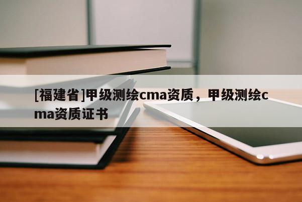 [福建省]甲级测绘cma资质，甲级测绘cma资质证书