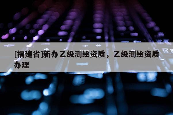 [福建省]新办乙级测绘资质，乙级测绘资质办理