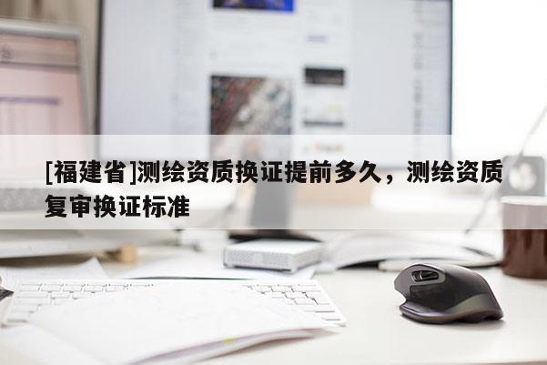 [福建省]测绘资质换证提前多久，测绘资质复审换证标准