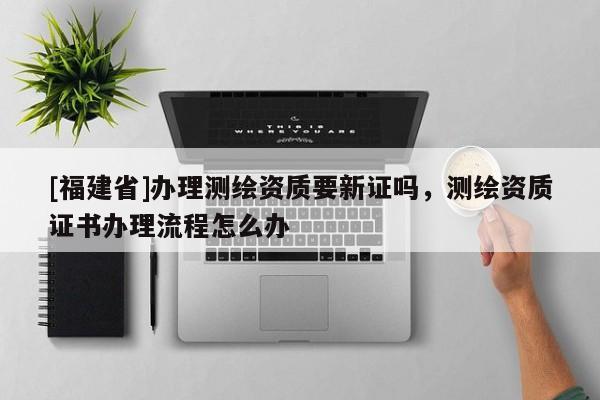 [福建省]办理测绘资质要新证吗，测绘资质证书办理流程怎么办