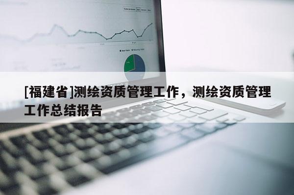 [福建省]测绘资质管理工作，测绘资质管理工作总结报告