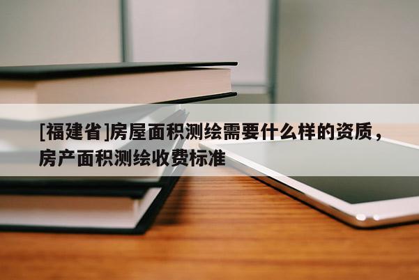 [福建省]房屋面积测绘需要什么样的资质，房产面积测绘收费标准
